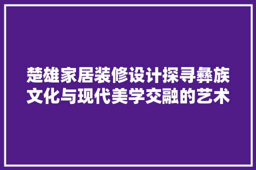 楚雄家居装修设计探寻彝族文化与现代美学交融的艺术空间