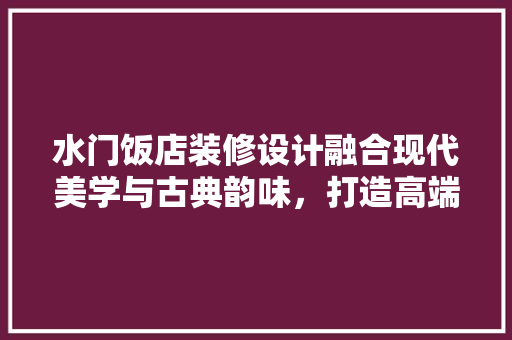 水门饭店装修设计融合现代美学与古典韵味，打造高端酒店新标杆  第1张