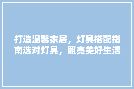 打造温馨家居，灯具搭配指南选对灯具，照亮美好生活