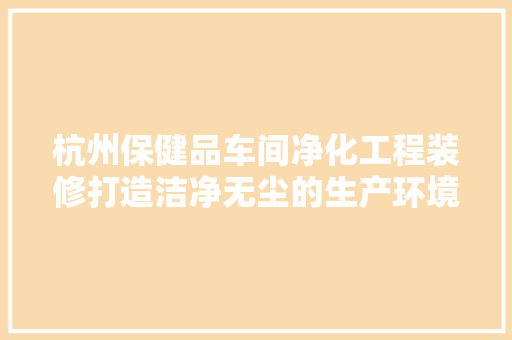 杭州保健品车间净化工程装修打造洁净无尘的生产环境，保障产品质量与安全