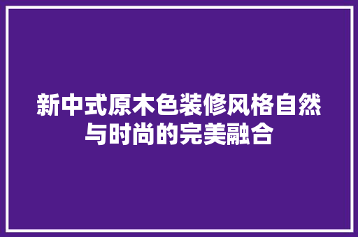 新中式原木色装修风格自然与时尚的完美融合