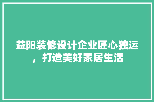 益阳装修设计企业匠心独运，打造美好家居生活  第1张