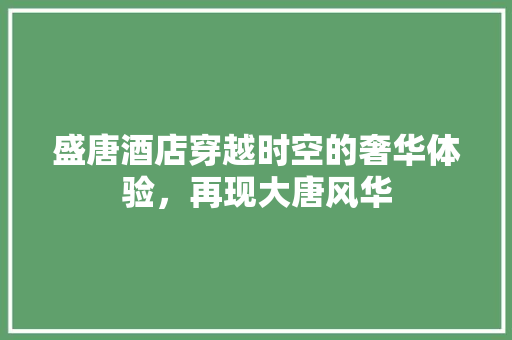 盛唐酒店穿越时空的奢华体验，再现大唐风华