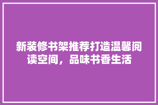 新装修书架推荐打造温馨阅读空间，品味书香生活