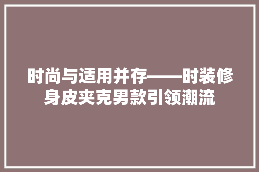 时尚与适用并存——时装修身皮夹克男款引领潮流