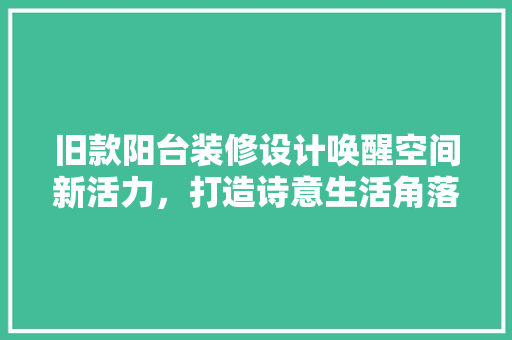 旧款阳台装修设计唤醒空间新活力，打造诗意生活角落