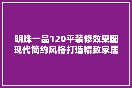 明珠一品120平装修效果图现代简约风格打造精致家居