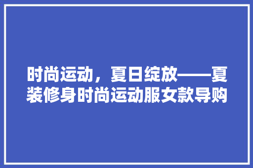 时尚运动，夏日绽放——夏装修身时尚运动服女款导购指南