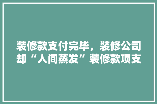 装修款支付完毕，装修公司却“人间蒸发”装修款项支付风险及防范措施