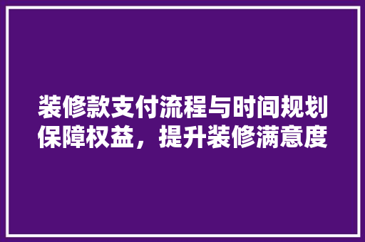 装修款支付流程与时间规划保障权益，提升装修满意度