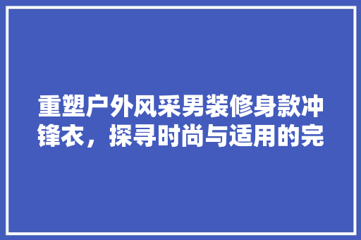 重塑户外风采男装修身款冲锋衣，探寻时尚与适用的完美融合  第1张