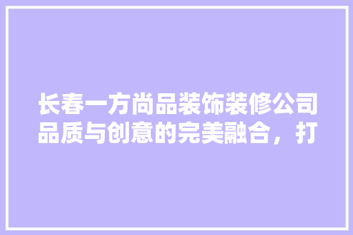 长春一方尚品装饰装修公司品质与创意的完美融合，打造美好生活空间  第1张