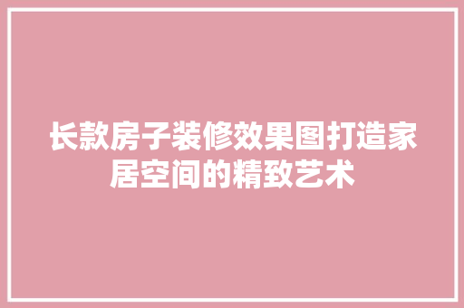 长款房子装修效果图打造家居空间的精致艺术