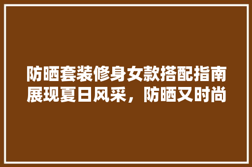 防晒套装修身女款搭配指南展现夏日风采，防晒又时尚  第1张