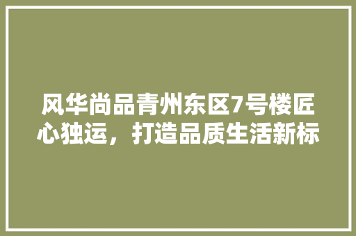 风华尚品青州东区7号楼匠心独运，打造品质生活新标杆  第1张