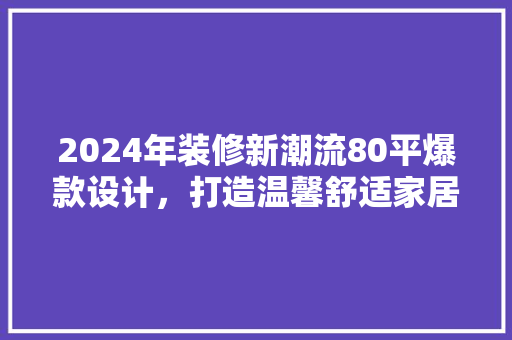 2024年装修新潮流80平爆款设计，打造温馨舒适家居空间