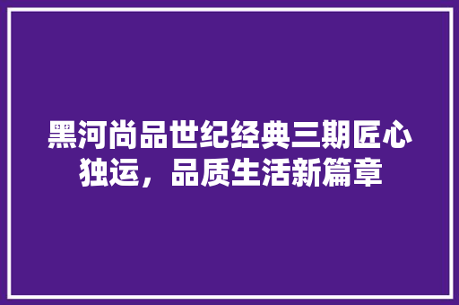 黑河尚品世纪经典三期匠心独运，品质生活新篇章