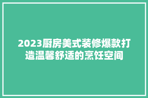 2023厨房美式装修爆款打造温馨舒适的烹饪空间  第1张