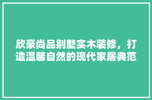欣豪尚品别墅实木装修，打造温馨自然的现代家居典范