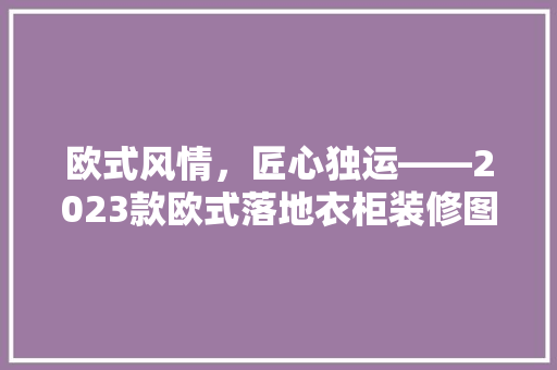 欧式风情，匠心独运——2023款欧式落地衣柜装修图