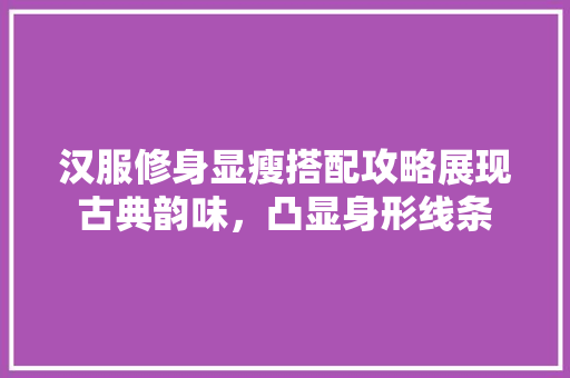汉服修身显瘦搭配攻略展现古典韵味，凸显身形线条