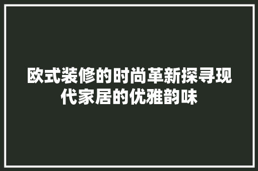 欧式装修的时尚革新探寻现代家居的优雅韵味