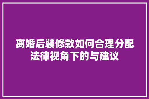 离婚后装修款如何合理分配法律视角下的与建议