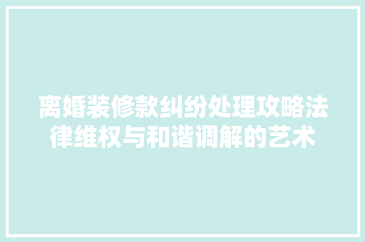 离婚装修款纠纷处理攻略法律维权与和谐调解的艺术