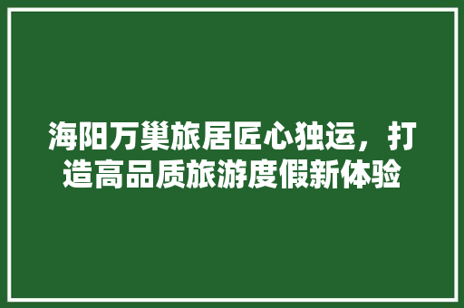 海阳万巢旅居匠心独运，打造高品质旅游度假新体验
