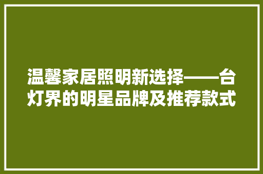 温馨家居照明新选择——台灯界的明星品牌及推荐款式