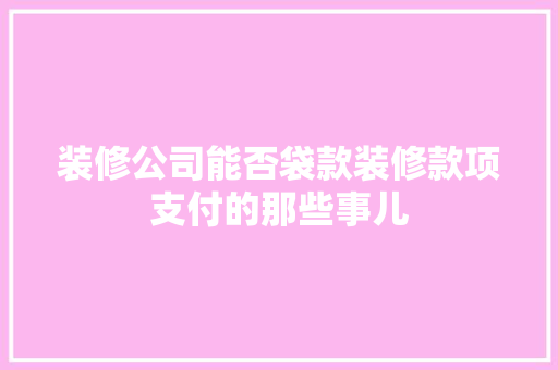 装修公司能否袋款装修款项支付的那些事儿  第1张