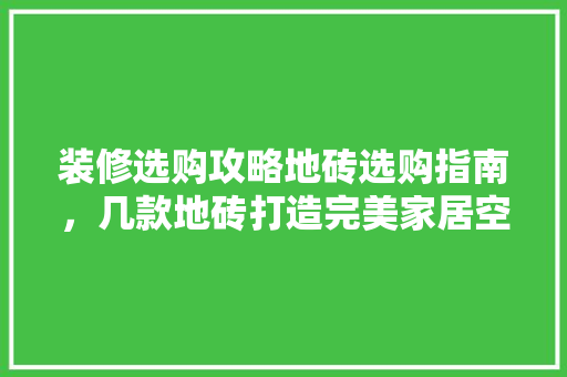 装修选购攻略地砖选购指南，几款地砖打造完美家居空间