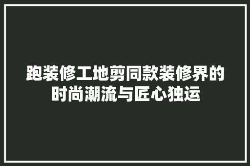 跑装修工地剪同款装修界的时尚潮流与匠心独运