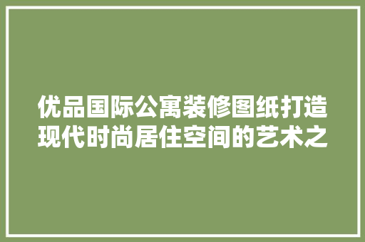 优品国际公寓装修图纸打造现代时尚居住空间的艺术之旅