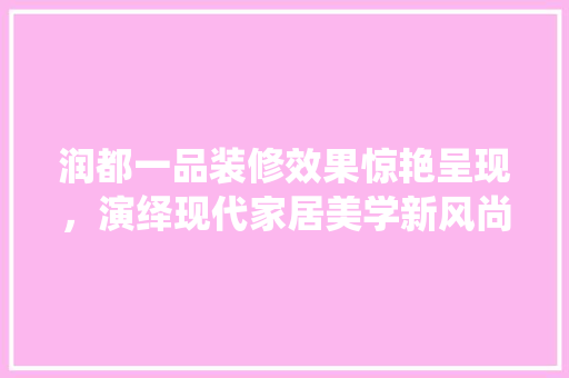 润都一品装修效果惊艳呈现，演绎现代家居美学新风尚