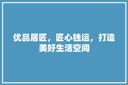 优品居匠，匠心独运，打造美好生活空间  第1张