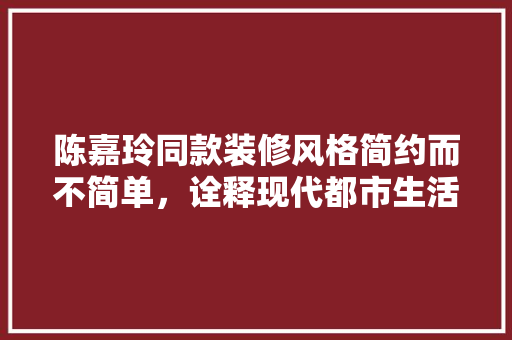 陈嘉玲同款装修风格简约而不简单，诠释现代都市生活美学