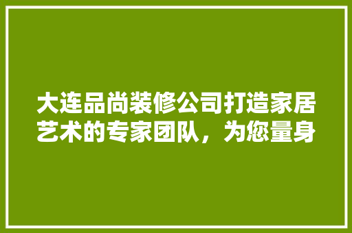 大连品尚装修公司打造家居艺术的专家团队，为您量身定制舒适空间  第1张