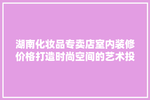 湖南化妆品专卖店室内装修价格打造时尚空间的艺术投资