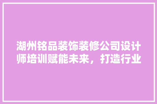 湖州铭品装饰装修公司设计师培训赋能未来，打造行业精英
