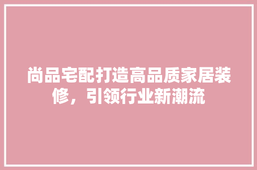 尚品宅配打造高品质家居装修，引领行业新潮流  第1张
