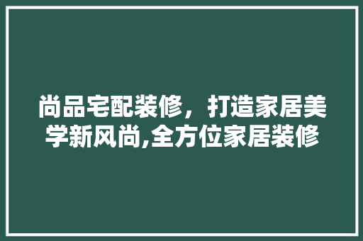 尚品宅配装修，打造家居美学新风尚,全方位家居装修宣传步骤  第1张
