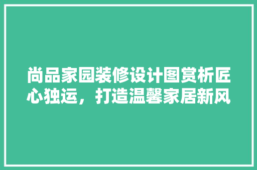尚品家园装修设计图赏析匠心独运，打造温馨家居新风尚  第1张
