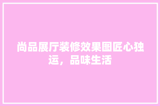尚品展厅装修效果图匠心独运，品味生活