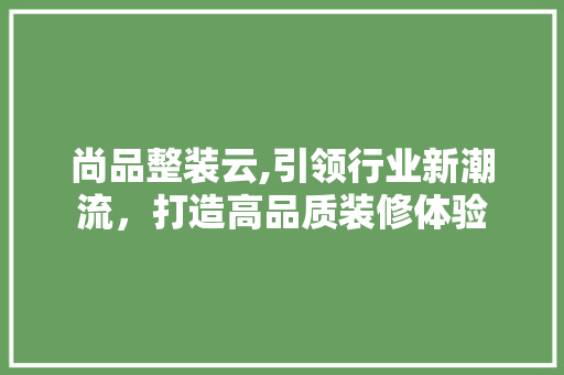 尚品整装云,引领行业新潮流，打造高品质装修体验  第1张