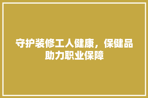 守护装修工人健康，保健品助力职业保障