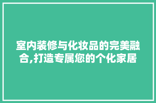 室内装修与化妆品的完美融合,打造专属您的个化家居空间
