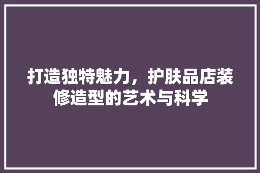 打造独特魅力，护肤品店装修造型的艺术与科学