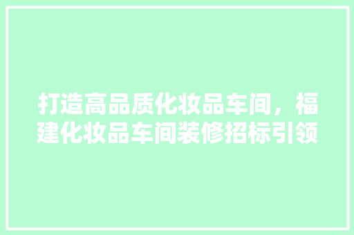 打造高品质化妆品车间，福建化妆品车间装修招标引领行业新潮流