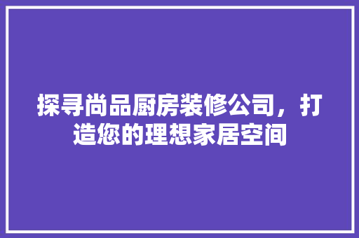 探寻尚品厨房装修公司，打造您的理想家居空间